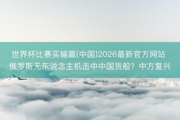 世界杯比赛买输赢(中国)2026最新官方网站 俄罗斯无东说念主机击中中国货船？中方复兴