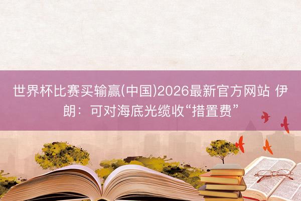 世界杯比赛买输赢(中国)2026最新官方网站 伊朗：可对海底光缆收“措置费”