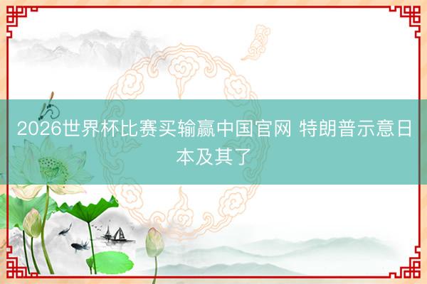 2026世界杯比赛买输赢中国官网 特朗普示意日本及其了