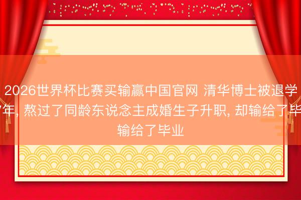 2026世界杯比赛买输赢中国官网 清华博士被退学: 7年， 熬过了同龄东说念主成婚生子升职， 却输给了毕业