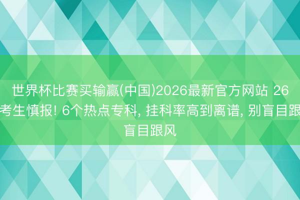 世界杯比赛买输赢(中国)2026最新官方网站 26届考生慎报! 6个热点专科， 挂科率高到离谱， 别盲目跟风