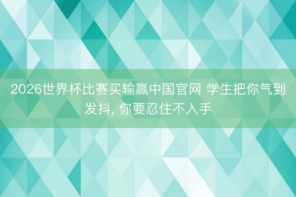 2026世界杯比赛买输赢中国官网 学生把你气到发抖， 你要忍住不入手