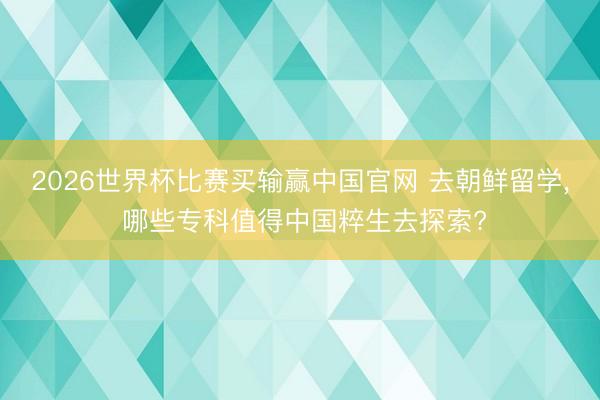 2026世界杯比赛买输赢中国官网 去朝鲜留学， 哪些专科值得中国粹生去探索?