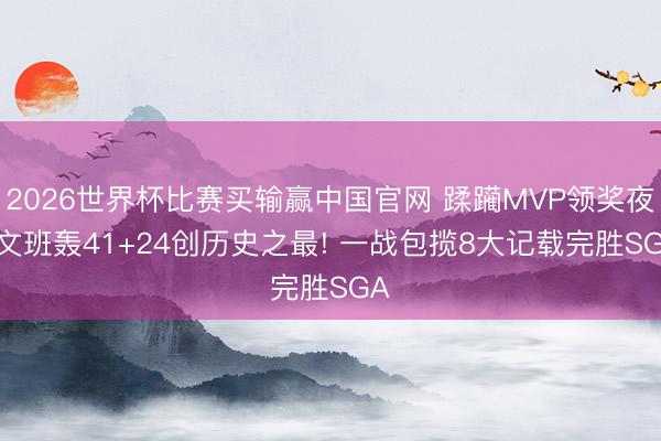 2026世界杯比赛买输赢中国官网 蹂躏MVP领奖夜， 文班轰41+24创历史之最! 一战包揽8大记载完胜SGA