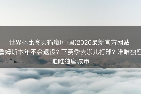 世界杯比赛买输赢(中国)2026最新官方网站 为啥詹姆斯本年不会退役? 下赛季去哪儿打球? 唯唯独座城市