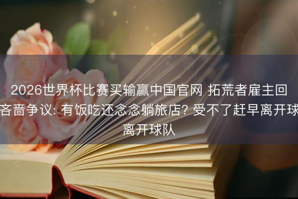 2026世界杯比赛买输赢中国官网 拓荒者雇主回复吝啬争议: 有饭吃还念念躺旅店? 受不了赶早离开球队