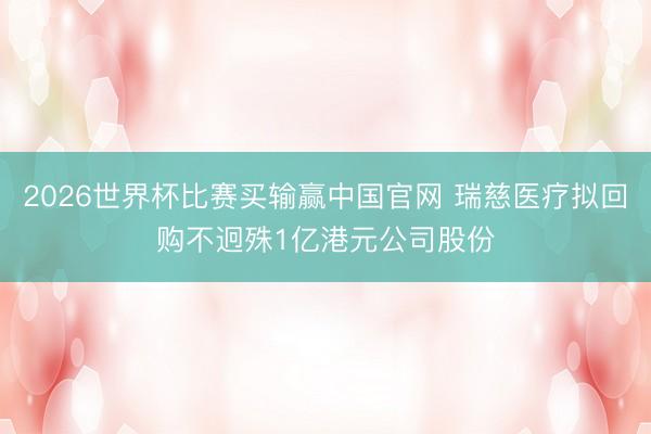 2026世界杯比赛买输赢中国官网 瑞慈医疗拟回购不迥殊1亿港元公司股份