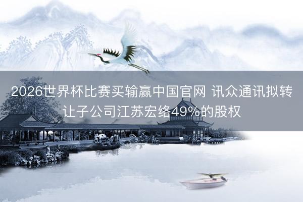 2026世界杯比赛买输赢中国官网 讯众通讯拟转让子公司江苏宏络49%的股权