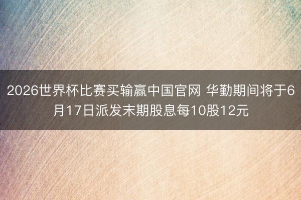 2026世界杯比赛买输赢中国官网 华勤期间将于6月17日派发末期股息每10股12元