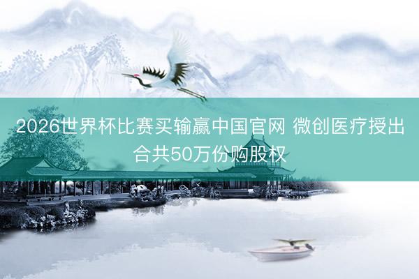 2026世界杯比赛买输赢中国官网 微创医疗授出合共50万份购股权