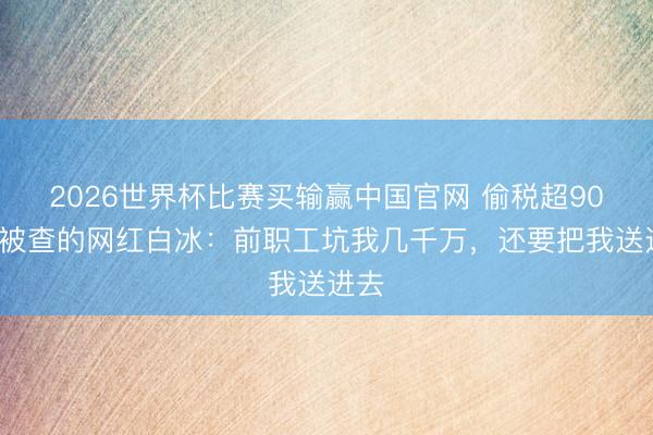 2026世界杯比赛买输赢中国官网 偷税超900万被查的网红白冰：前职工坑我几千万，还要把我送进去