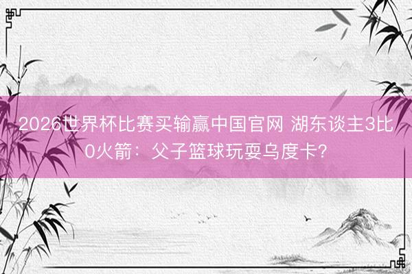 2026世界杯比赛买输赢中国官网 湖东谈主3比0火箭：父子篮球玩耍乌度卡？