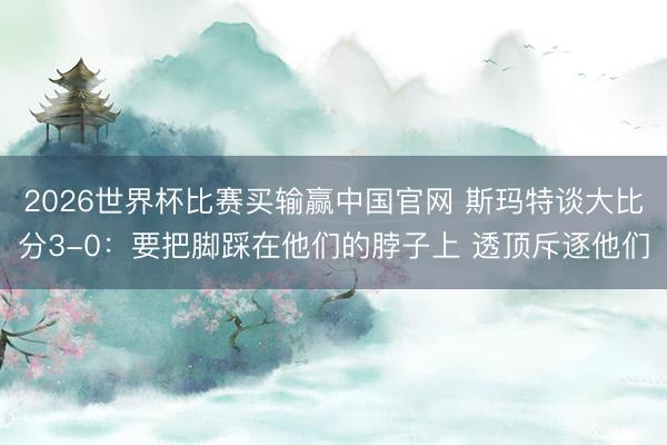 2026世界杯比赛买输赢中国官网 斯玛特谈大比分3-0：要把脚踩在他们的脖子上 透顶斥逐他们