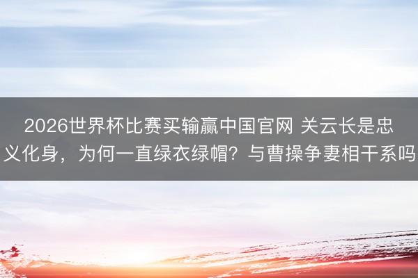2026世界杯比赛买输赢中国官网 关云长是忠义化身，为何一直绿衣绿帽？与曹操争妻相干系吗