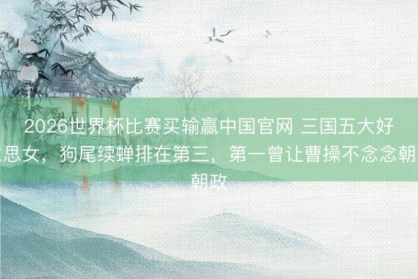 2026世界杯比赛买输赢中国官网 三国五大好意思女，狗尾续蝉排在第三，第一曾让曹操不念念朝政
