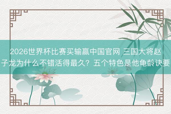2026世界杯比赛买输赢中国官网 三国大将赵子龙为什么不错活得最久？五个特色是他龟龄诀要