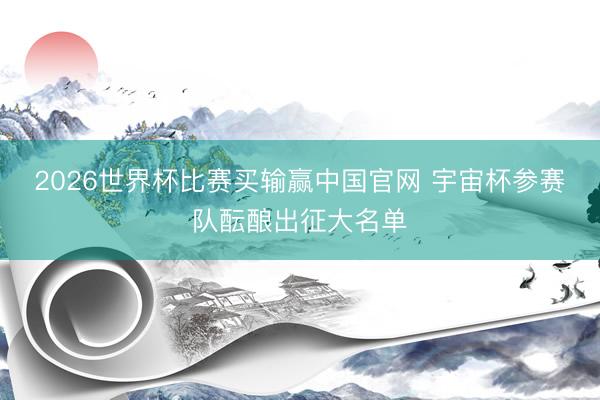 2026世界杯比赛买输赢中国官网 宇宙杯参赛队酝酿出征大名单