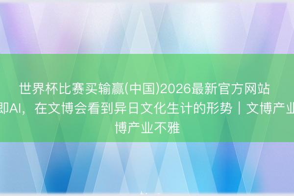 世界杯比赛买输赢(中国)2026最新官方网站 所见即AI，在文博会看到异日文化生计的形势｜文博产业不雅