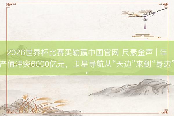 2026世界杯比赛买输赢中国官网 尺素金声 | 年产值冲突6000亿元，卫星导航从“天边”来到“身边”