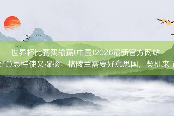 世界杯比赛买输赢(中国)2026最新官方网站 好意思特使又撺掇：格陵兰需要好意思国，契机来了