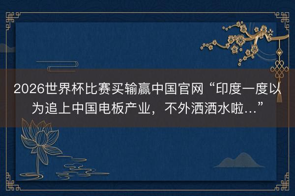 2026世界杯比赛买输赢中国官网 “印度一度以为追上中国电板产业,不外洒洒水啦…”