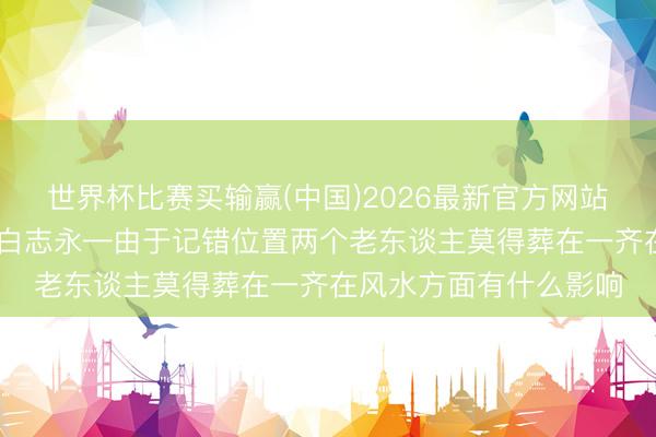 世界杯比赛买输赢(中国)2026最新官方网站 邢台实战派风水名师白志永—由于记错位置两个老东谈主莫得葬在一齐在风水方面有什么影响
