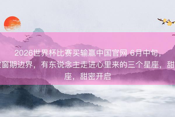 2026世界杯比赛买输赢中国官网 6月中旬，神志空窗期边界，有东说念主走进心里来的三个星座，甜密开启
