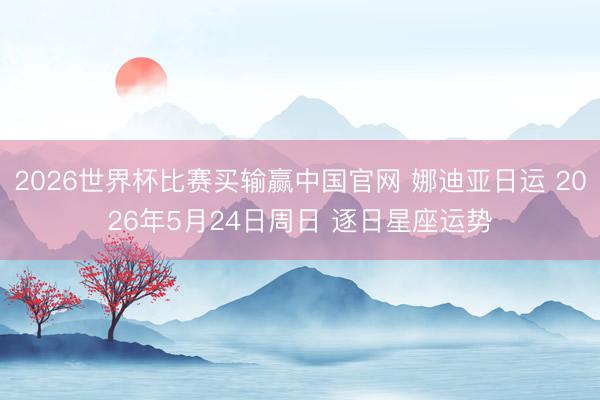 2026世界杯比赛买输赢中国官网 娜迪亚日运 2026年5月24日周日 逐日星座运势