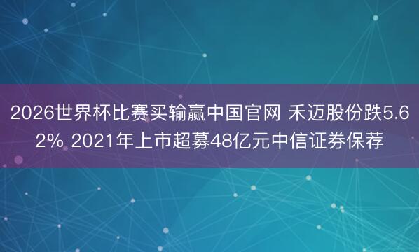 2026世界杯比赛买输赢中国官网 禾迈股份跌5.62% 2021年上市超募48亿元中信证券保荐