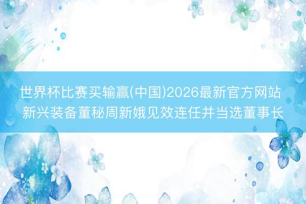 世界杯比赛买输赢(中国)2026最新官方网站 新兴装备董秘周新娥见效连任并当选董事长