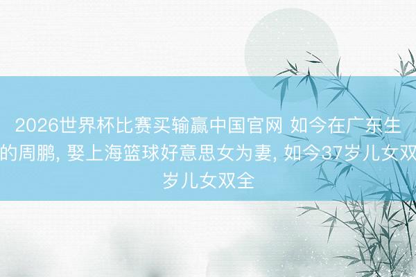 2026世界杯比赛买输赢中国官网 如今在广东生活的周鹏， 娶上海篮球好意思女为妻， 如今37岁儿女双全