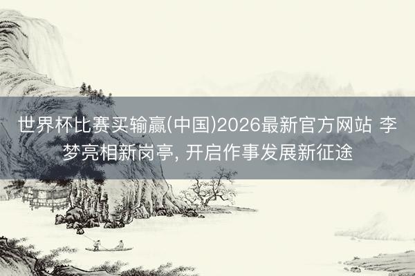 世界杯比赛买输赢(中国)2026最新官方网站 李梦亮相新岗亭， 开启作事发展新征途
