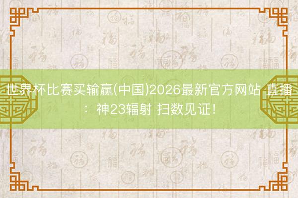 世界杯比赛买输赢(中国)2026最新官方网站 直播：神23辐射 扫数见证！