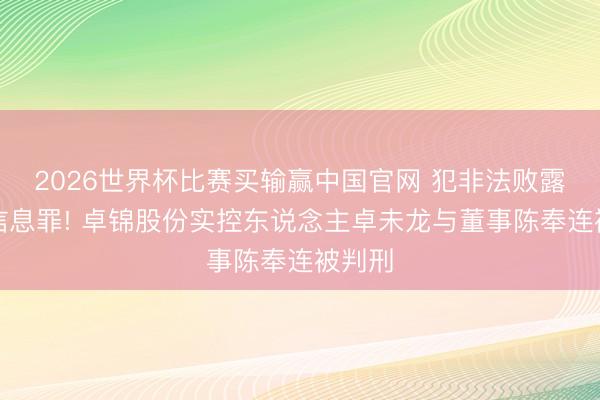 2026世界杯比赛买输赢中国官网 犯非法败露首要信息罪! 卓锦股份实控东说念主卓未龙与董事陈奉连被判刑