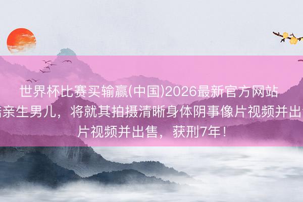 世界杯比赛买输赢(中国)2026最新官方网站 女子恒久残酷亲生男儿，将就其拍摄清晰身体阴事像片视频并出售，获刑7年！