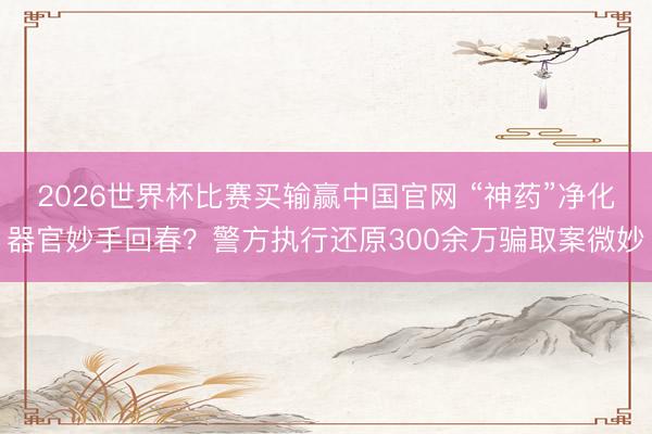 2026世界杯比赛买输赢中国官网 “神药”净化器官妙手回春？警方执行还原300余万骗取案微妙