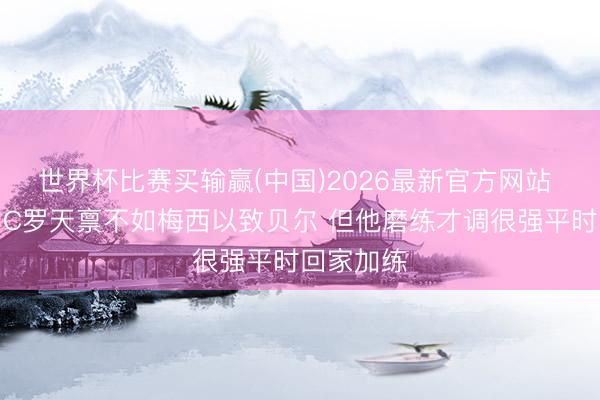 世界杯比赛买输赢(中国)2026最新官方网站 前队医：C罗天禀不如梅西以致贝尔 但他磨练才调很强平时回家加练