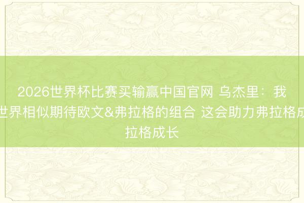 2026世界杯比赛买输赢中国官网 乌杰里：我和世界相似期待欧文&弗拉格的组合 这会助力弗拉格成长