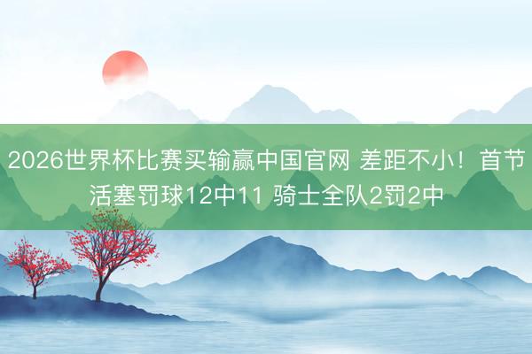 2026世界杯比赛买输赢中国官网 差距不小！首节活塞罚球12中11 骑士全队2罚2中