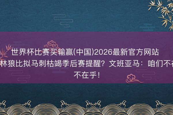 世界杯比赛买输赢(中国)2026最新官方网站 与丛林狼比拟马刺枯竭季后赛提醒？文班亚马：咱们不在乎！