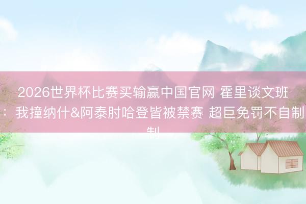 2026世界杯比赛买输赢中国官网 霍里谈文班：我撞纳什&阿泰肘哈登皆被禁赛 超巨免罚不自制