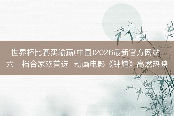 世界杯比赛买输赢(中国)2026最新官方网站 六一档合家欢首选! 动画电影《钟馗》高燃热映