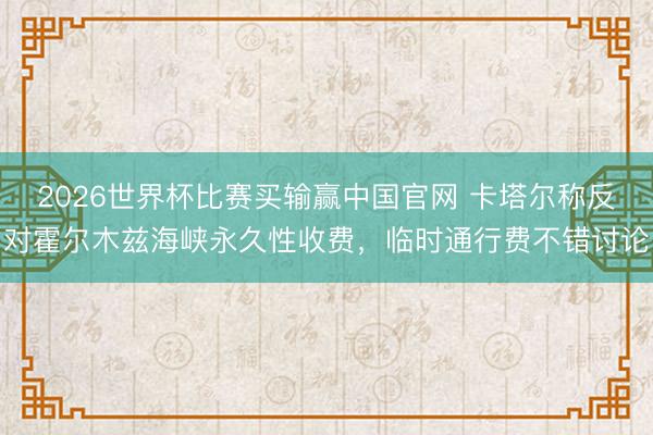 2026世界杯比赛买输赢中国官网 卡塔尔称反对霍尔木兹海峡永久性收费，临时通行费不错讨论