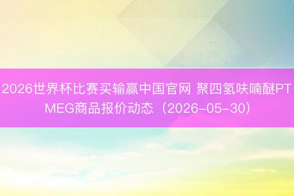 2026世界杯比赛买输赢中国官网 聚四氢呋喃醚PTMEG商品报价动态（2026-05-30）