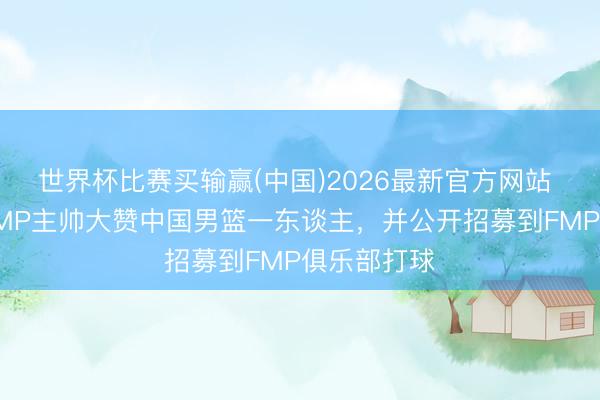 世界杯比赛买输赢(中国)2026最新官方网站 被打服!FMP主帅大赞中国男篮一东谈主,并公开招募到FMP俱乐部打球