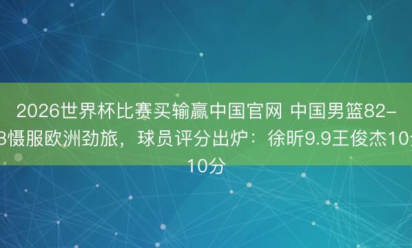 2026世界杯比赛买输赢中国官网 中国男篮82-78慑服欧洲劲旅，球员评分出炉：徐昕9.9王俊杰10分