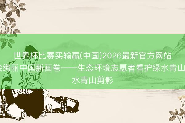 世界杯比赛买输赢(中国)2026最新官方网站 共绘绚丽中国新画卷——生态环境志愿者看护绿水青山剪影