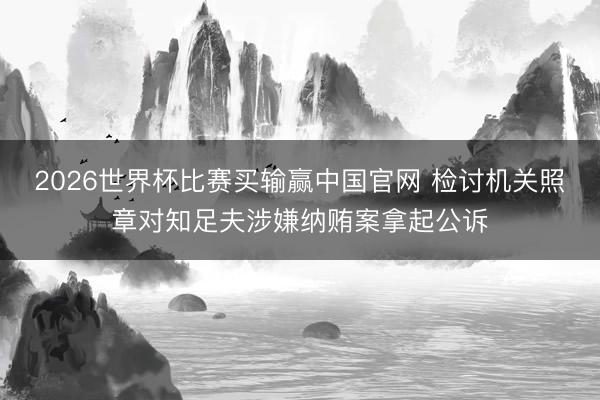 2026世界杯比赛买输赢中国官网 检讨机关照章对知足夫涉嫌纳贿案拿起公诉