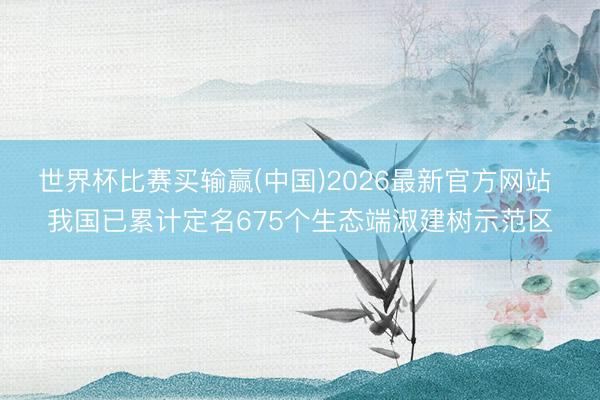 世界杯比赛买输赢(中国)2026最新官方网站 我国已累计定名675个生态端淑建树示范区