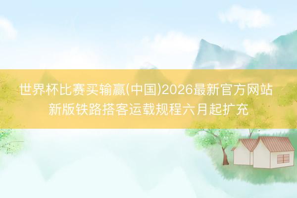 世界杯比赛买输赢(中国)2026最新官方网站 新版铁路搭客运载规程六月起扩充
